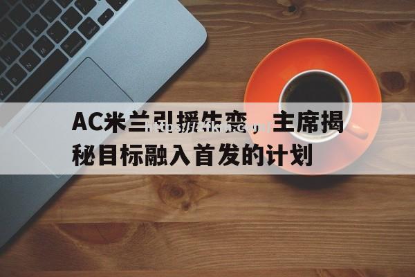 南宫娱乐-AC米兰引援生变，主席揭秘目标融入首发的计划